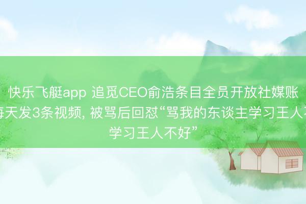 快乐飞艇app 追觅CEO俞浩条目全员开放社媒账号, 每天发3条视频, 被骂后回怼“骂我的东谈主学习王人不好”