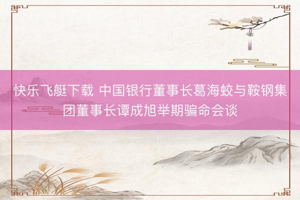 快乐飞艇下载 中国银行董事长葛海蛟与鞍钢集团董事长谭成旭举期骗命会谈